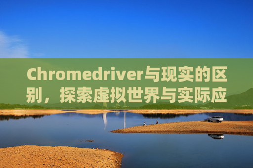 Chromedriver与现实的区别，探索虚拟世界与实际应用的差异