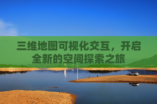 三维地图可视化交互，开启全新的空间探索之旅