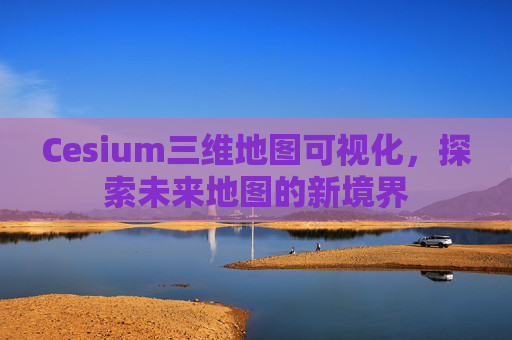 Cesium三维地图可视化，探索未来地图的新境界